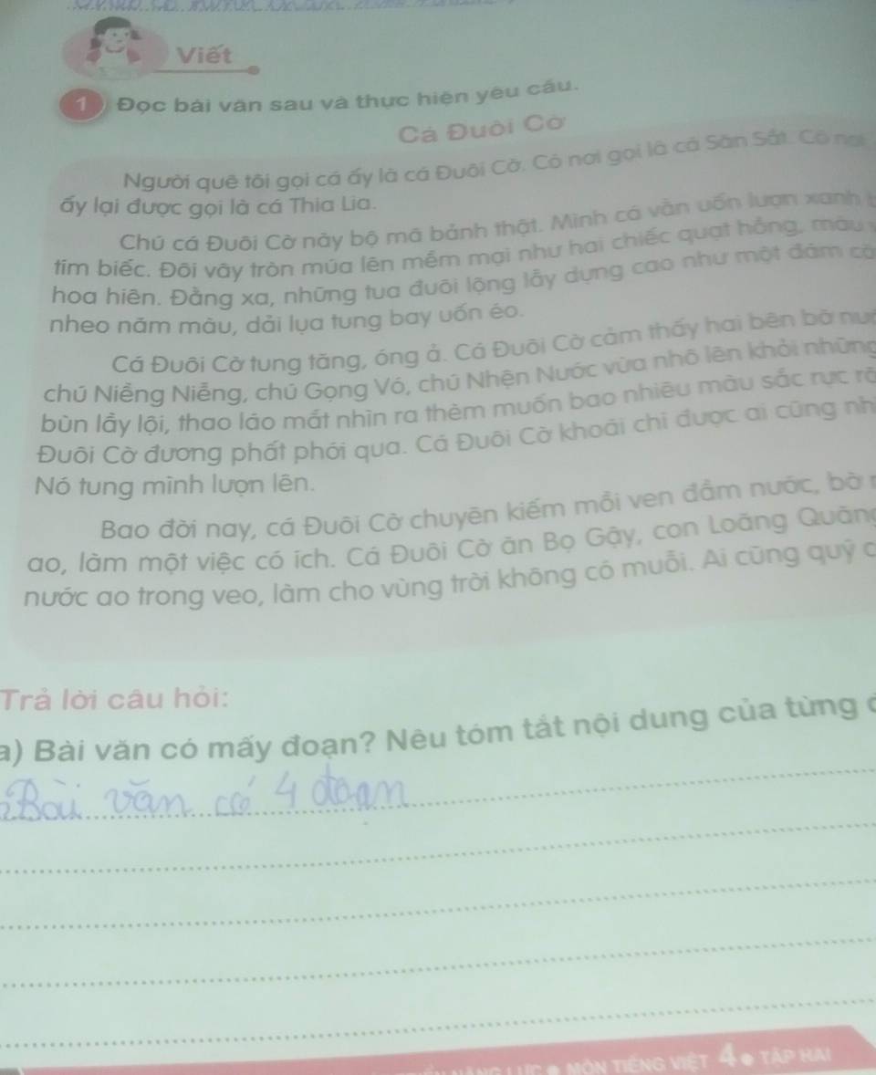 Viết 
10 Đọc bái văn sau và thực hiện yêu cầu. 
Cá Đuôi Cờ 
Người quê tôi gọi cá ấy là cá Đuôi Cờ. Có nơi gọi là cả Sân Sắt. Có nơi 
ấy lại được gọi là cá Thia Lia. 
Chú cá Đuôi Cờ này bộ mã bảnh thật. Minh cá vằn vốn lượn xanh I 
tím biếc. Đôi vày tròn múa lên mềm mại như hai chiếc quạ t hồng , m à u 
hoa hiện. Đằng xa, những tua đuỡi lộng lầy dựng cao như một đám có 
nheo năm màu, dải lụa tung bay uốn éo. 
Cả Đuôi Cờ tung tăng, óng ả. Cá Đuôi Cờ cảm thấy hai bên bờ nưi 
chú Niễng Niễng, chú Gọng Vó, chú Nhện Nước vừa nhô lên khỏi những 
bùn lầy lội, thao láo mắt nhìn ra thèm muốn bao nhiêu màu sắc rực rộ 
Đuôi Cờ đương phất phới qua. Cá Đuôi Cờ khoái chi được ai cũng nh 
Nó tung mình lượn lên. 
Bao đời nay, cá Đuội Cờ chuyên kiếm mỗi ven đầm nước, bà n 
ao, làm một việc có ích. Cá Đuôi Cờ ăn Bọ Gậy, con Loãng Quãn 
nước ao trong veo, làm cho vùng trời không có muỗi. Ai cũng quỹ c 
Trả lời câu hỏi: 
_ 
a) Bài văn có mấy đoạn? Nêu tóm tắt nội dung của từng ở 
_ 
_ 
_ 
_ 
* ực # Mộn tiếng việt 4 0 tập hai