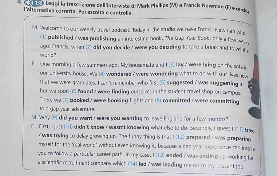 ) 185 Leggi la trascrizione dell'intervista di Mark Phillips (M) a Francis Newman (F) e cerchia 
l’alternativa corretta. Poi ascolta e controlla. 
M Welcome to our weekly travel podcast. Today in the studio we have Francis Newman who 
(1) published / was publishing an interesting book, The Gap Year Book, only a few weeks 
ago. Francis, when (2) did you decide / were you deciding to take a break and travel the 
world? 
F One morning a few summers ago. My housemate and I (3) lay / were lying on the sofa in 
our university house. We (4) wondered / were wondering what to do with our lives now 
that we were graduates. I can’t remember who first (5) suggested / was suggesting it, 
but we soon (6) found / were finding ourselves in the student travel shop on campus. 
There we (7) booked / were booking flights and (8) committed / were committing 
to a gap year adventure. 
M Why (9) did you want / were you wanting to leave England for a few months? 
F First, I just (10) didn't know / wasn't knowing what else to do. Secondly, I guess I (11) tried 
/ was trying to delay growing up. The funny thing is that I (12) prepared / was preparing 
myself for the ‘real world’ without even knowing it, because a gap year experience can inspire 
you to follow a particular career path. In my case, I (13) ended / was ending up working for 
a scientific recruitment company which (14) led / was leading me on to my present job.