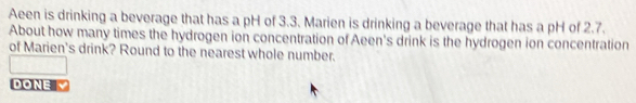 Aeen is drinking a beverage that has a pH of 3.3. Marien is drinking a beverage that has a pH of 2.7. 
About how many times the hydrogen ion concentration of Aeen's drink is the hydrogen ion concentration 
of Marien's drink? Round to the nearest whole number. 
DONE