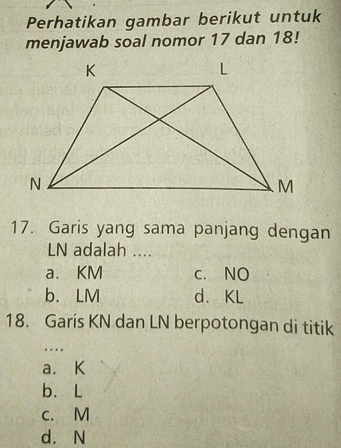 Perhatikan gambar berikut untuk
menjawab soal nomor 17 dan 18!
17. Garis yang sama panjang dengan
LN adalah ....
a. KM c. NO
b. LM d. KL
18. Garis KN dan LN berpotongan di titik
..
a. K
b. L
c. M
d. N