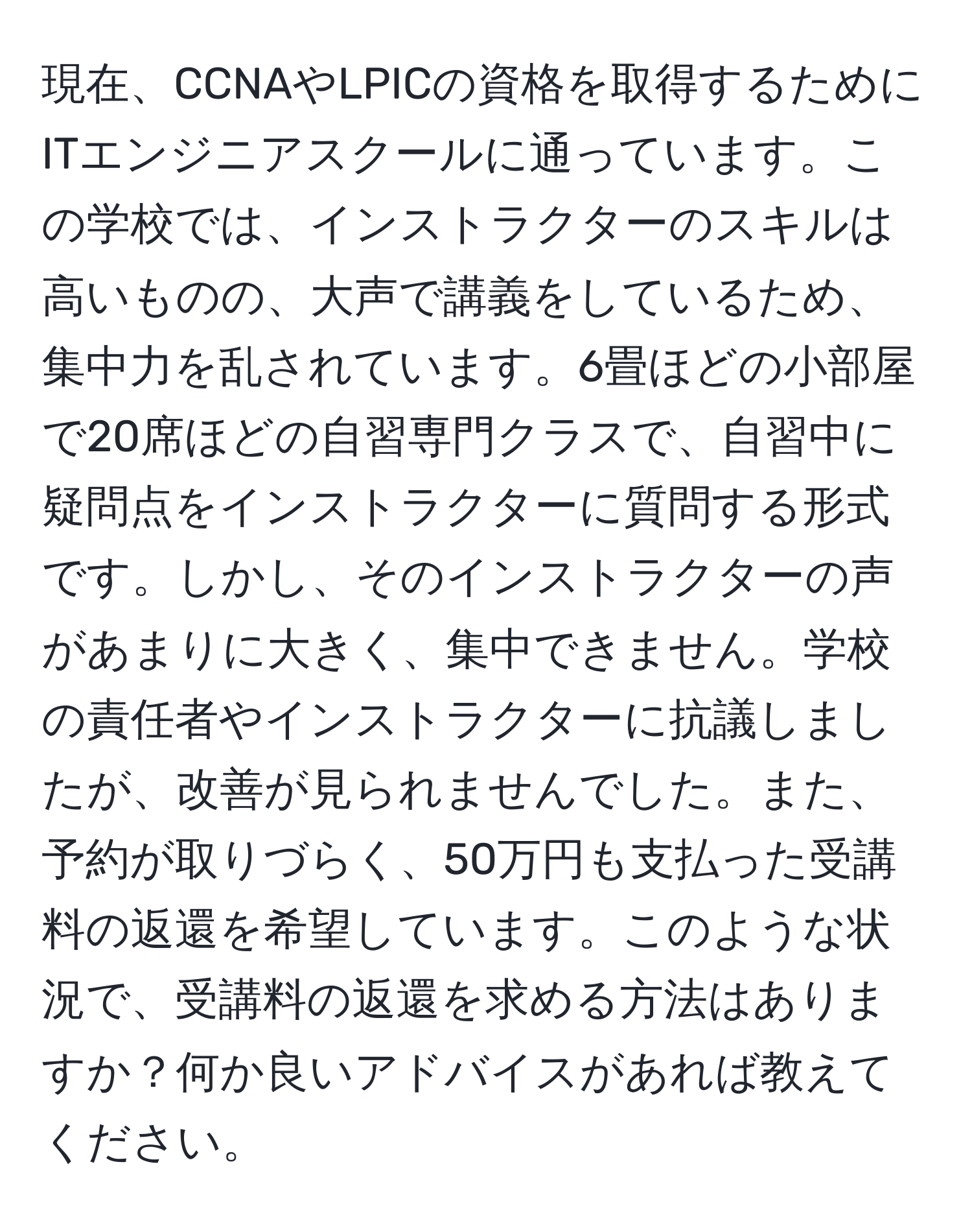 現在、CCNAやLPICの資格を取得するためにITエンジニアスクールに通っています。この学校では、インストラクターのスキルは高いものの、大声で講義をしているため、集中力を乱されています。6畳ほどの小部屋で20席ほどの自習専門クラスで、自習中に疑問点をインストラクターに質問する形式です。しかし、そのインストラクターの声があまりに大きく、集中できません。学校の責任者やインストラクターに抗議しましたが、改善が見られませんでした。また、予約が取りづらく、50万円も支払った受講料の返還を希望しています。このような状況で、受講料の返還を求める方法はありますか？何か良いアドバイスがあれば教えてください。