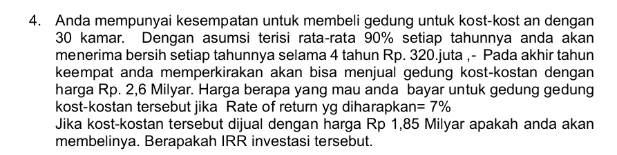 Anda mempunyai kesempatan untuk membeli gedung untuk kost-kost an dengan
30 kamar. Dengan asumsi terisi rata-rata 90% setiap tahunnya anda akan 
menerima bersih setiap tahunnya selama 4 tahun Rp. 320.juta ,- Pada akhir tahun 
keempat anda memperkirakan akan bisa menjual gedung kost-kostan dengan 
harga Rp. 2,6 Milyar. Harga berapa yang mau anda bayar untuk gedung gedung 
kost-kostan tersebut jika Rate of return yg diharapkan: =7%
Jika kost-kostan tersebut dijual dengan harga Rp 1,85 Milyar apakah anda akan 
membelinya. Berapakah IRR investasi tersebut.