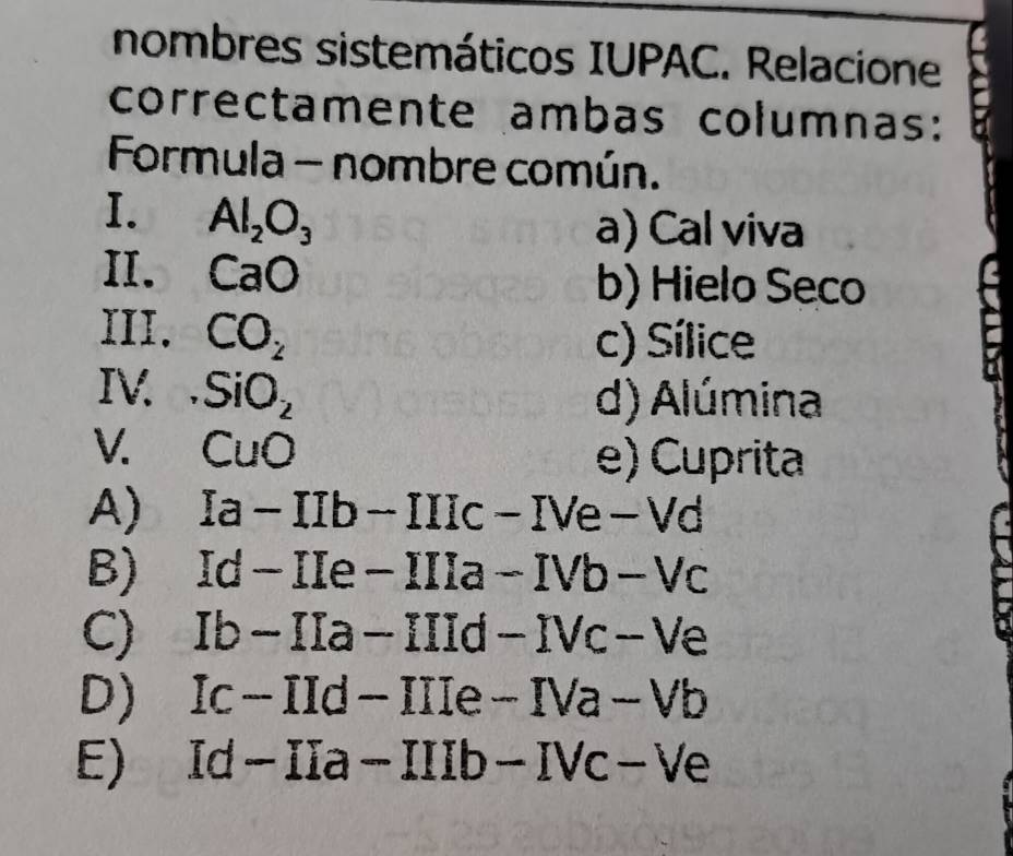 nombres sistemáticos IUPAC. Relacione
correctamente ambas columnas:
Formula - nombre común.
I. Al_2O_3
a) Cal viva
II. CaO
b) Hielo Seco
III. CO_2
c) Sílice
IV. SiO_2
d) Alúmina
V. CuO
e) Cuprita
A) Ia-IIb-IIIc-IVe-Vd
B) Id-IIe-IIIa-IVb-Vc
C) Ib-IIa-IIId-IVc-Ve
D) Ic-IId-IIIe-IVa-Vb
E)
Id-IIa-IIIb-IVc-Ve