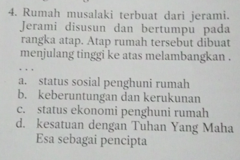 Rumah musalaki terbuat dari jerami.
Jerami disusun dan bertumpu pada
rangka atap. Atap rumah tersebut dibuat
menjulang tinggi ke atas melambangkan .
…
a. status sosial penghuni rumah
b. keberuntungan dan kerukunan
c. status ekonomi penghuni rumah
d. kesatuan dengan Tuhan Yang Maha
Esa sebagai pencipta