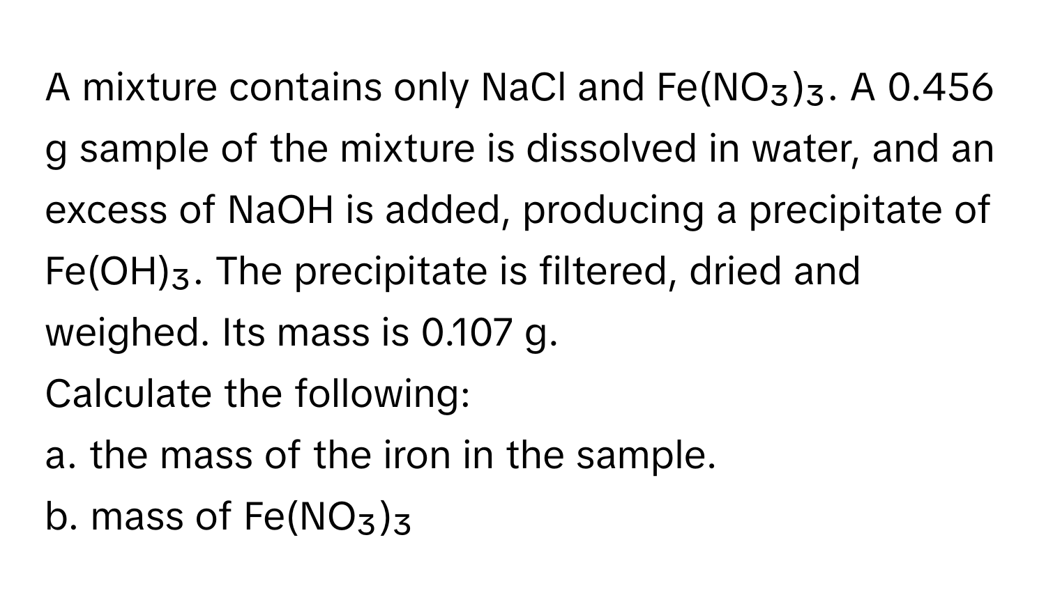 A mixture contains only NaCl and Fe(NO₃)₃. A 0.456 g sample of the mixture is dissolved in water, and an excess of NaOH is added, producing a precipitate of Fe(OH)₃. The precipitate is filtered, dried and weighed. Its mass is 0.107 g. 

Calculate the following: 
a. the mass of the iron in the sample. 
b. mass of Fe(NO₃)₃