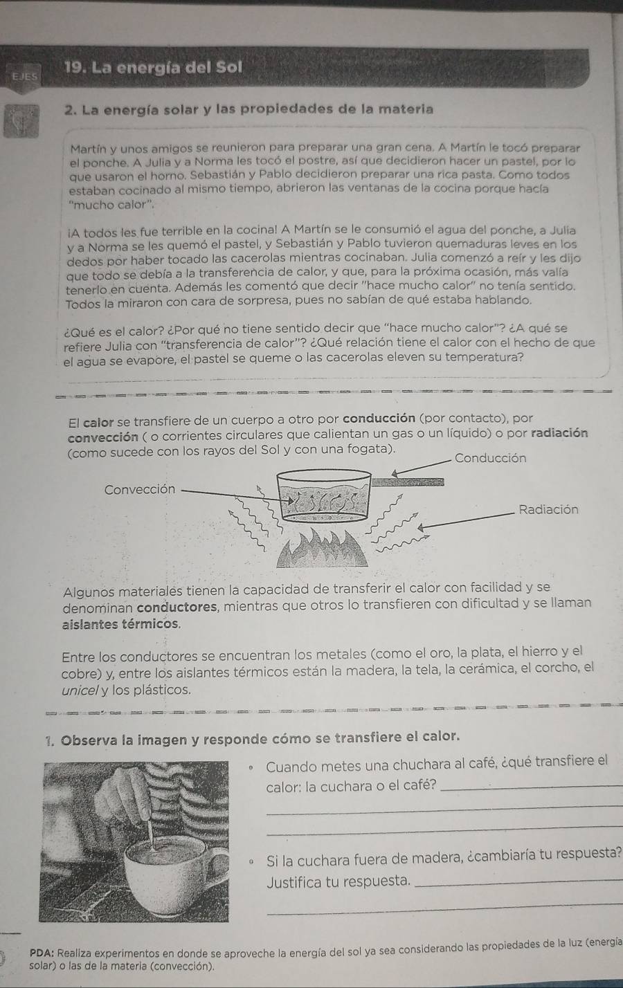 La energía del Sol
2. La energía solar y las propiedades de la materia
Martín y unos amigos se reunieron para preparar una gran cena. A Martín le tocó preparar
el ponche. A Julia y a Norma les tocó el postre, así que decidieron hacer un pastel, por lo
que usaron el horno. Sebastián y Pablo decidieron preparar una rica pasta. Como todos
estaban cocinado al mismo tiempo, abrieron las ventanas de la cocina porque hacía
''mucho calor''.
iA todos les fue terrible en la cocina! A Martín se le consumió el agua del ponche, a Julia
y a Norma se les quemó el pastel, y Sebastián y Pablo tuvieron quemaduras leves en los
dedos por haber tocado las cacerolas mientras cocinaban. Julia comenzó a reír y les dijo
que todo se debía a la transferencia de calor, y que, para la próxima ocasión, más valía
tenerlo en cuenta. Además les comentó que decir ''hace mucho calor'' no tenía sentido.
Todos la miraron con cara de sorpresa, pues no sabían de qué estaba hablando.
¿Qué es el calor? ¿Por qué no tiene sentido decir que “hace mucho calor”? ¿A qué se
refiere Julia con “transferencia de calor”? ¿Qué relación tiene el calor con el hecho de que
el agua se evapore, el pastel se queme o las cacerolas eleven su temperatura?
El calor se transfiere de un cuerpo a otro por conducción (por contacto), por
convección ( o corrientes circulares que calientan un gas o un líquido) o por radiación
(como sucede con los rayos del Sol y con una fogata). Conducción
Algunos materialés tienen la capacidad de transferir el calor con facilidad y se
denominan conductores, mientras que otros lo transfieren con dificultad y se llaman
aislantes térmicos.
Entre los conductores se encuentran los metales (como el oro, la plata, el hierro y el
cobre) y, entre los aislantes térmicos están la madera, la tela, la cerámica, el corcho, el
unicel y los plásticos.
1. Observa la imagen y responde cómo se transfiere el calor.
Cuando metes una chuchara al café, ¿qué transfiere el
calor: la cuchara o el café?_
_
_
Si la cuchara fuera de madera, ¿cambiaría tu respuesta?
Justifica tu respuesta.
_
_
PDA: Realiza experimentos en donde se aproveche la energía del sol ya sea considerando las propiedades de la luz (energía
solar) o las de la materia (convección)