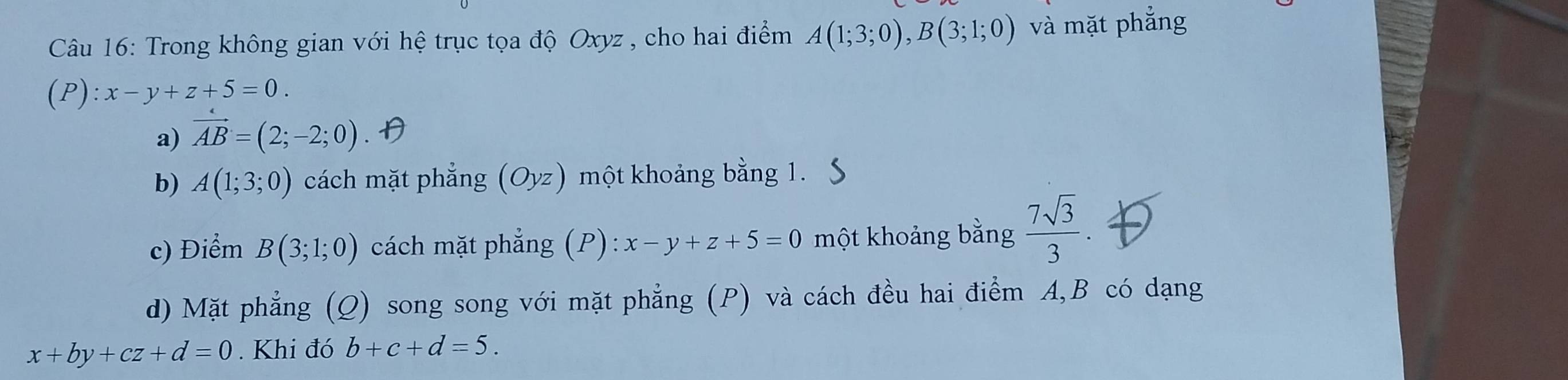 Trong không gian với hệ trục tọa độ Oxyz , cho hai điểm A(1;3;0), B(3;1;0) và mặt phẳng
(P):x-y+z+5=0.
a) vector AB=(2;-2;0)
b) A(1;3;0) cách mặt phẳng (Oyz) một khoảng bằng 1.
c) Điểm B(3;1;0) cách mặt phẳng (P): x-y+z+5=0 một khoảng bằng  7sqrt(3)/3 . 
d) Mặt phẳng (Q) song song với mặt phẳng (P) và cách đều hai điểm A, B có dạng
x+by+cz+d=0. Khi đó b+c+d=5.