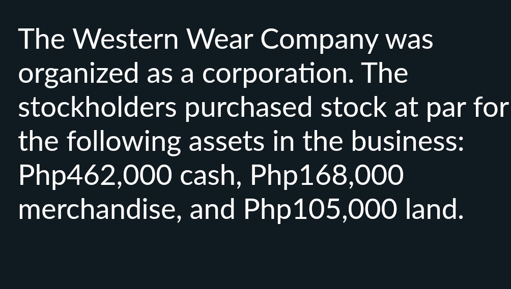 The Western Wear Company was 
organized as a corporation. The 
stockholders purchased stock at par for 
the following assets in the business:
Php462,000 cash, Php168,000
merchandise, and Php105,000 land.