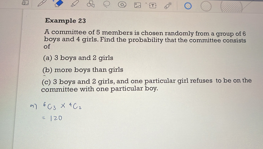 Example 23 
A committee of 5 members is chosen randomly from a group of 6
boys and 4 girls. Find the probability that the committee consists 
of 
(a) 3 boys and 2 girls 
(b) more boys than girls 
(c) 3 boys and 2 girls, and one particular girl refuses to be on the 
committee with one particular boy.