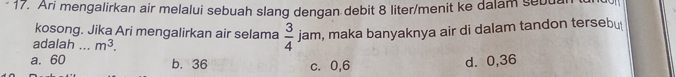 Ari mengalirkan air melalui sebuah slang dengan debit 8 liter /menit ke dalam seb u
kosong. Jika Ari mengalirkan air selama  3/4  jam, maka banyaknya air di dalam tandon tersebut
adalah ... m^3.
a. 60 b. 36 c. 0,6
d. 0,36