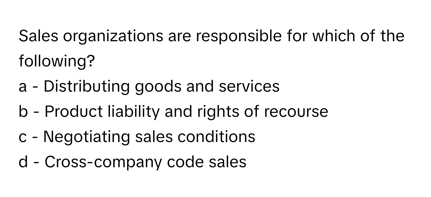 Sales organizations are responsible for which of the following?

a - Distributing goods and services
b - Product liability and rights of recourse
c - Negotiating sales conditions
d - Cross-company code sales