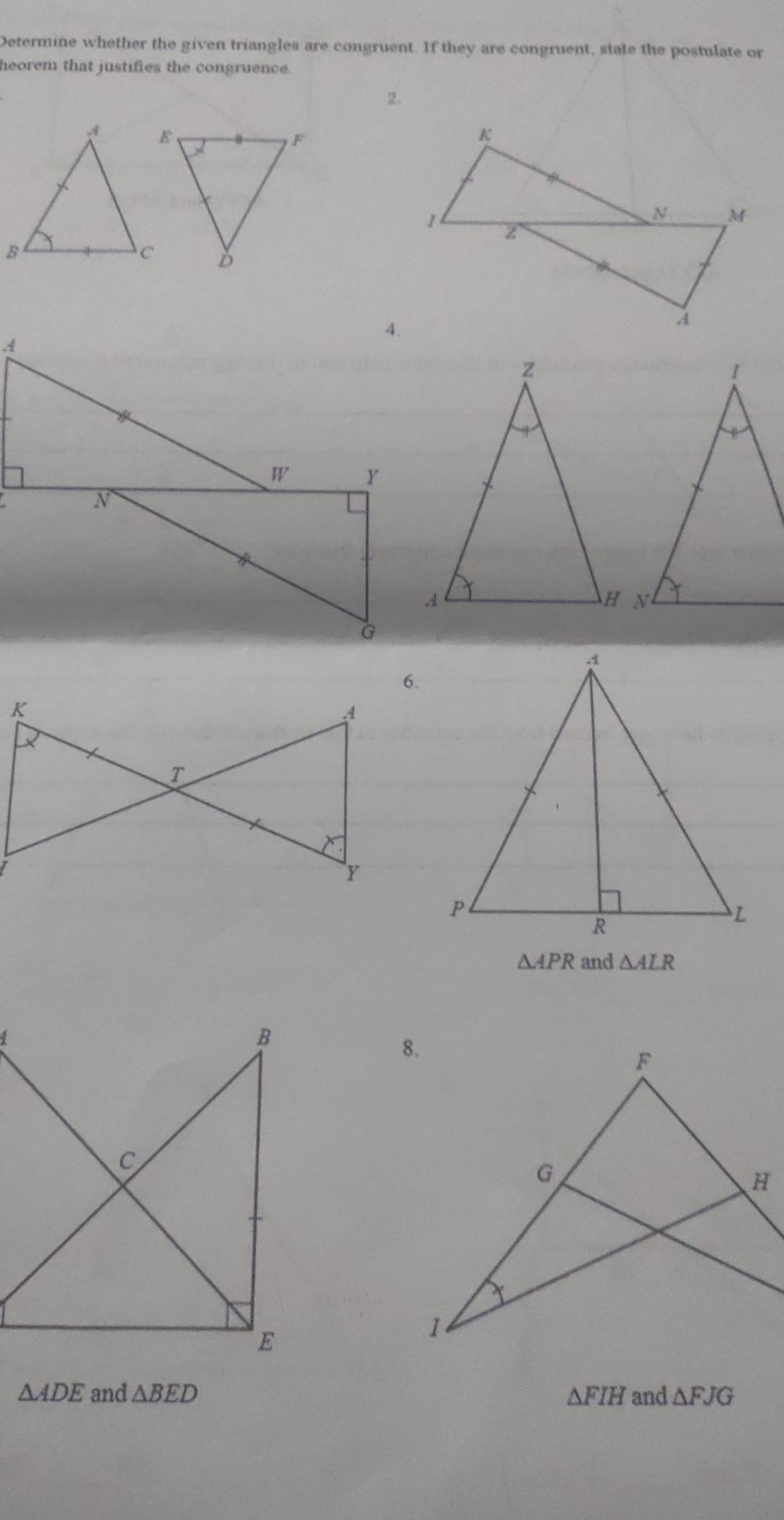 Determine whether the given triangles are congruent. If they are congruent, state the postulate or
heorem that justifies the congruence.
2.
6.
△ APR and △ ALR
△ ADE and △ BED △ FIH and △ FJG