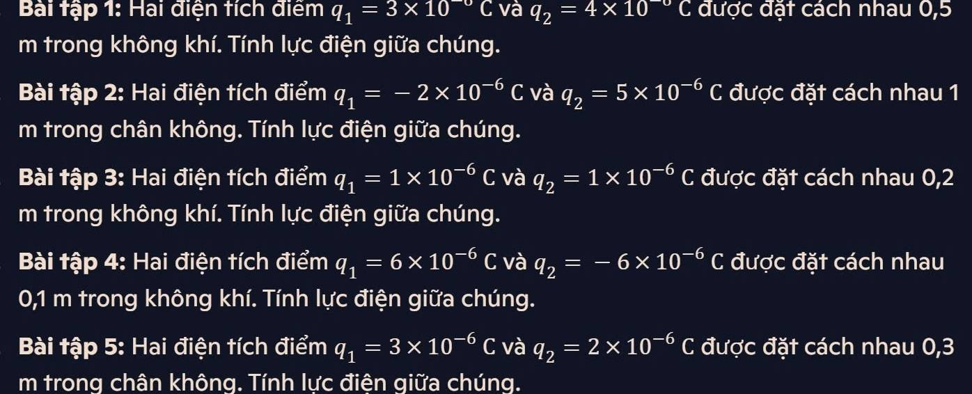 Bài tập 1: Hai điện tích điểm q_1=3* 10^(-upsilon)C và q_2=4* 10^(-upsilon)C được đặt cách nhau 0,5
m trong không khí. Tính lực điện giữa chúng. 
Bài tập 2: Hai điện tích điểm q_1=-2* 10^(-6)C và q_2=5* 10^(-6)C được đặt cách nhau 1 
m trong chân không. Tính lực điện giữa chúng. 
Bài tập 3: Hai điện tích điểm q_1=1* 10^(-6)C và q_2=1* 10^(-6)C được đặt cách nhau 0,2 
m trong không khí. Tính lực điện giữa chúng. 
Bài tập 4: Hai điện tích điểm q_1=6* 10^(-6)C và q_2=-6* 10^(-6)C được đặt cách nhau 
0,1 m trong không khí. Tính lực điện giữa chúng. 
Bài tập 5: Hai điện tích điểm q_1=3* 10^(-6)C và q_2=2* 10^(-6)C được đặt cách nhau 0,3
m trong chân không. Tính lực điện giữa chúng.