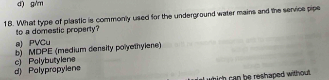 d) g/m
18. What type of plastic is commonly used for the underground water mains and the service pipe
to a domestic property?
a) PVCu
b) MDPE (medium density polyethylene)
c) Polybutylene
d) Polypropylene
which can be reshaped without .