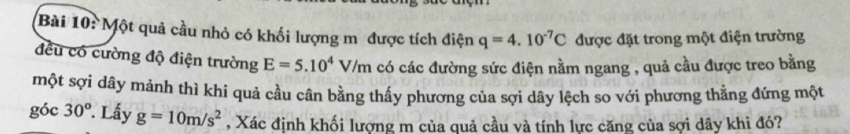 Một quả cầu nhỏ có khối lượng m được tích điện q=4.10^(-7)C được đặt trong một điện trường 
đều có cường độ điện trường E=5.10^4V/m có các đường sức điện nằm ngang , quả cầu được treo bằng 
một sợi dây mảnh thì khi quả cầu cân bằng thấy phương của sợi dây lệch so với phương thằng đứng một 
góc 30°. Lấy g=10m/s^2 , Xác định khối lượng m của quả cầu và tính lực căng của sợi dây khi đó?