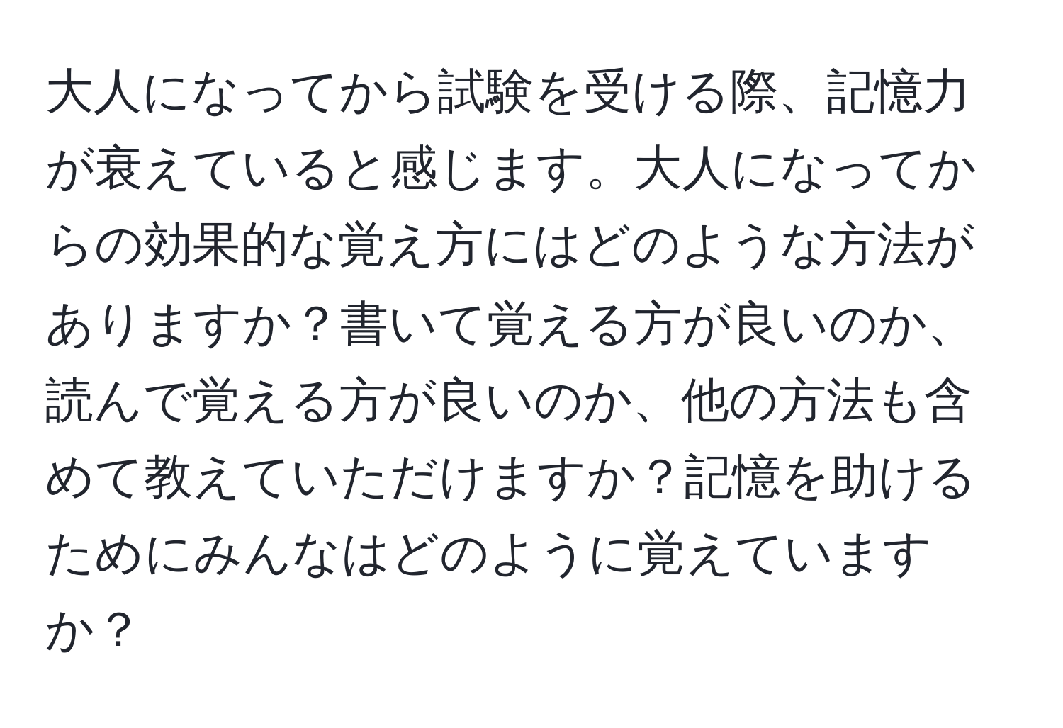 大人になってから試験を受ける際、記憶力が衰えていると感じます。大人になってからの効果的な覚え方にはどのような方法がありますか？書いて覚える方が良いのか、読んで覚える方が良いのか、他の方法も含めて教えていただけますか？記憶を助けるためにみんなはどのように覚えていますか？