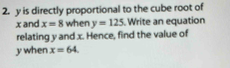 y is directly proportional to the cube root of 
xand x=8 when y=125 Write an equation 
relating y and x. Hence, find the value of
y when x=64.