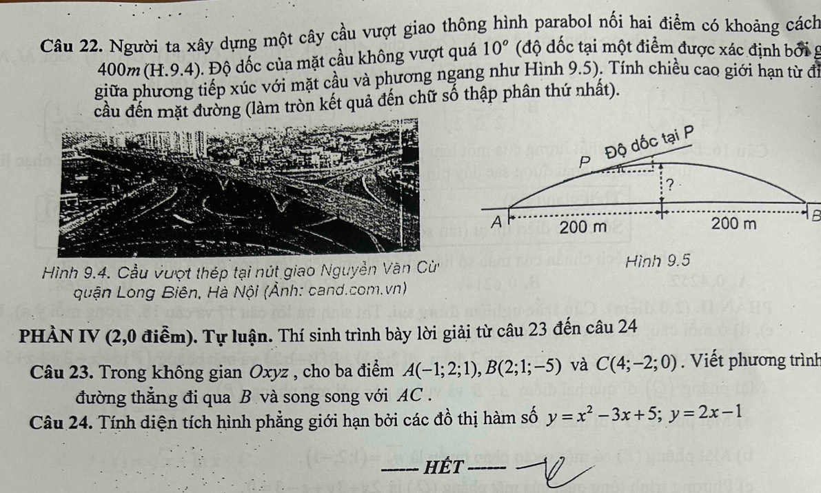 Người ta xây dựng một cây cầu vượt giao thông hình parabol nối hai điểm có khoảng cách
400m (H.9.4). Độ dốc của mặt cầu không vượt quá 10° (độ đốc tại một điểm được xác định bởi g 
giữa phương tiếp xúc với mặt cầu và phương ngang như Hình 9.5). Tính chiều cao giới hạn từ đi 
cầu đến mặt đường (làm tròn kết quả đến chữ số thập phân thứ nhất). 
P Độ dốc tại P
？ 
A 200 m 200 m B 
Hình 9.4. Cầu vượt thép tại nút giao Nguyễn Văn Cùừ Hình 9.5
quận Long Biên, Hà Nội (Ảnh: cand.com.vn) 
PHÀN IV (2,0 điễm). Tự luận. Thí sinh trình bày lời giải từ câu 23 đến câu 24 
Câu 23. Trong không gian Oxyz , cho ba điểm A(-1;2;1), B(2;1;-5) và C(4;-2;0) Viết phương trình 
đường thắng đi qua B và song song với AC. 
Câu 24. Tính diện tích hình phẳng giới hạn bởi các đồ thị hàm số y=x^2-3x+5; y=2x-1
_HÉT_