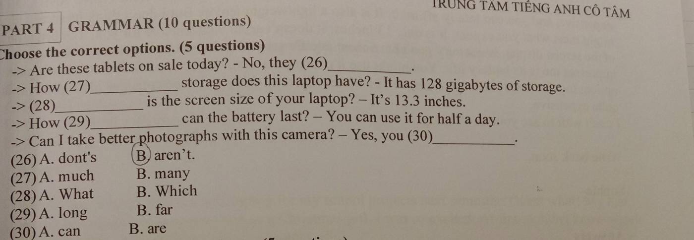 TRUNG tÂm tIÉNG ANh CÔ tâm
PART 4 GRAMMAR (10 questions)
Choose the correct options. (5 questions)
Are these tablets on sale today? - No, they (26)_
.
How (27)_
storage does this laptop have? - It has 128 gigabytes of storage.
(28)_
is the screen size of your laptop? - It’s 13.3 inches.
-> How (29)_
can the battery last? — You can use it for half a day.
-> Can I take better photographs with this camera? - Yes, you (30)_
(26) A. dont's B) aren't.
(27) A. much B. many
(28) A. What B. Which
(29) A. long B. far
(30) A. can B. are