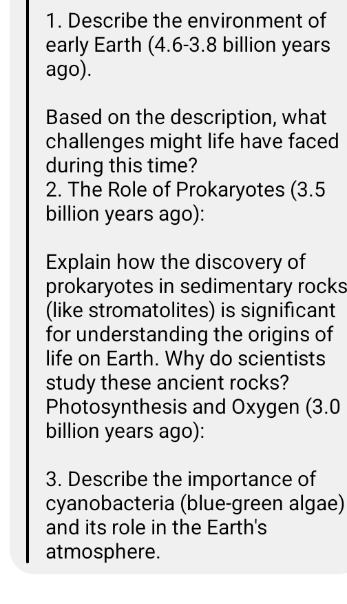 Describe the environment of 
early Earth (4.6-3.8 billion years
ago). 
Based on the description, what 
challenges might life have faced 
during this time? 
2. The Role of Prokaryotes (3.5
billion years ago): 
Explain how the discovery of 
prokaryotes in sedimentary rocks 
(like stromatolites) is significant 
for understanding the origins of 
life on Earth. Why do scientists 
study these ancient rocks? 
Photosynthesis and Oxygen (3.0
billion years ago): 
3. Describe the importance of 
cyanobacteria (blue-green algae) 
and its role in the Earth's 
atmosphere.