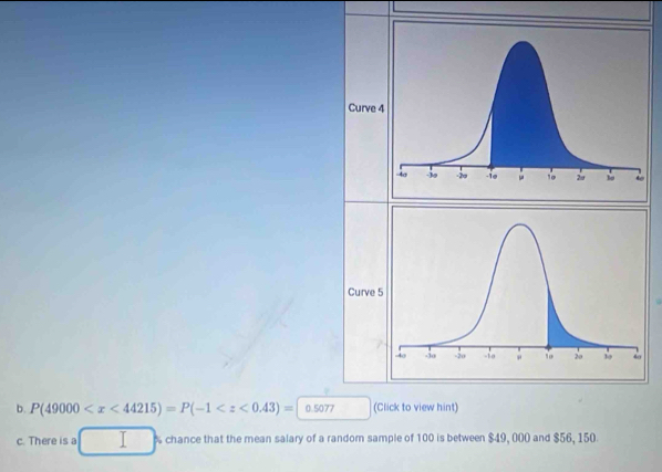 Curve 
Curve 
b. P(49000 (Click to view hint) 
c. There is a chance that the mean salary of a random sample of 100 is between $49, 000 and $56, 150