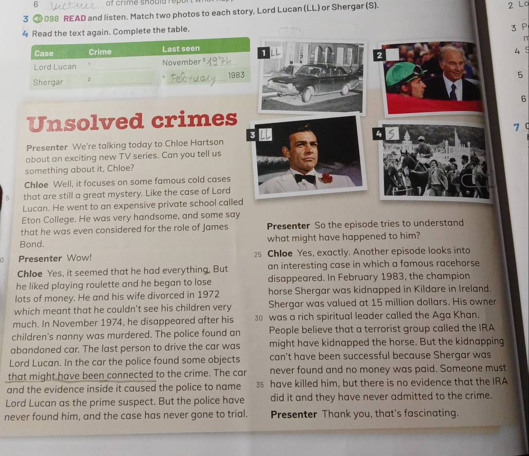 of crime shoula repul 
3 ⑩ 098 READ and listen. Match two photos to each story, Lord Lucan (LL) or Shergar (S). 
2 Lo 
4 Read the text again. Complete the table.
3 P 
n
45
5
6
Unsolved crimes
70
Presenter We're talking today to Chloe Hartson 
about an exciting new TV series. Can you tell us 
something about it, Chloe? 
Chloe Well, it focuses on some famous cold cases 
5 that are still a great mystery. Like the case of Lord 
Lucan. He went to an expensive private school call 
Eton College. He was very handsome, and some say 
that he was even considered for the role of James Presenter So the episode tries to understand 
Bond. what might have happened to him? 
Presenter Wow! 25 Chloe Yes, exactly. Another episode looks into 
Chloe Yes, it seemed that he had everything, But an interesting case in which a famous racehorse 
he liked playing roulette and he began to lose disappeared. In February 1983, the champion 
lots of money. He and his wife divorced in 1972 horse Shergar was kidnapped in Kildare in Ireland. 
which meant that he couldn't see his children very Shergar was valued at 15 million dollars. His owner 
much. In November 1974, he disappeared after his 30 was a rich spiritual leader called the Aga Khan. 
children's nanny was murdered. The police found an People believe that a terrorist group called the IRA 
abandoned car. The last person to drive the car was might have kidnapped the horse. But the kidnapping 
Lord Lucan. In the car the police found some objects can't have been successful because Shergar was 
that might have been connected to the crime. The car never found and no money was paid. Someone must 
and the evidence inside it caused the police to name 35 have killed him, but there is no evidence that the IRA 
Lord Lucan as the prime suspect. But the police have did it and they have never admitted to the crime. 
never found him, and the case has never gone to trial. Presenter Thank you, that's fascinating.