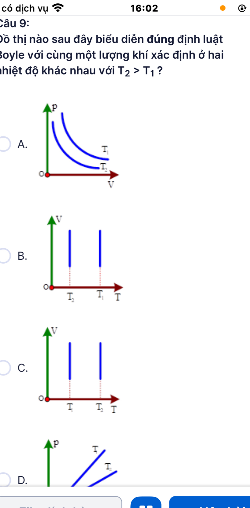 có dịch vụ 16:02
Câu 9:
Đồ thị nào sau đây biểu diễn đúng định luật
Boyle với cùng một lượng khí xác định ở hai
nhiệt độ khác nhau với T_2>T_1 ?
A.
B.
V
C.
0
τ T_2 T
p T
T
D.