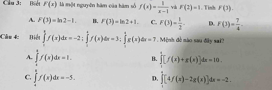 Biết F(x) là một nguyên hàm của hàm số f(x)= 1/x-1  và F(2)=1. Tính F(3).
A. F(3)=ln 2-1. B. F(3)=ln 2+1. C. F(3)= 1/2 . D. F(3)= 7/4 . 
Câu 4: Biết ∈tlimits _1^8f(x)dx=-2; ∈tlimits _1^4f(x)dx=3; ∈tlimits _1^4g(x)dx=7. Mệnh đề nào sau đây sai?
A. ∈tlimits _4^8f(x)dx=1. ∈tlimits _0^4[f(x)+g(x)]dx=10. 
B.
C. ∈tlimits _4^8f(x)dx=-5.
D. ∈t [4f(x)-2g(x)]dx=-2.