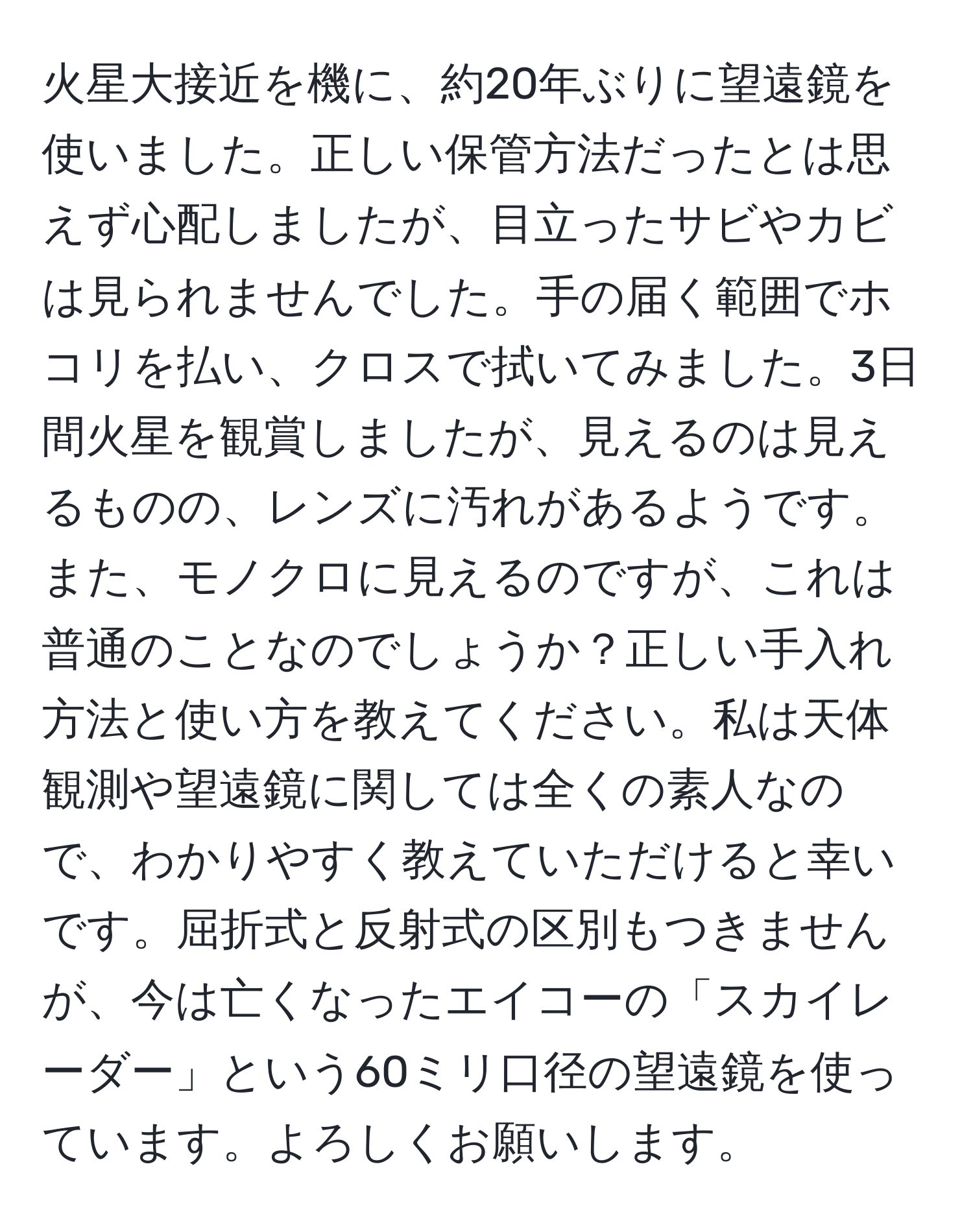 火星大接近を機に、約20年ぶりに望遠鏡を使いました。正しい保管方法だったとは思えず心配しましたが、目立ったサビやカビは見られませんでした。手の届く範囲でホコリを払い、クロスで拭いてみました。3日間火星を観賞しましたが、見えるのは見えるものの、レンズに汚れがあるようです。また、モノクロに見えるのですが、これは普通のことなのでしょうか？正しい手入れ方法と使い方を教えてください。私は天体観測や望遠鏡に関しては全くの素人なので、わかりやすく教えていただけると幸いです。屈折式と反射式の区別もつきませんが、今は亡くなったエイコーの「スカイレーダー」という60ミリ口径の望遠鏡を使っています。よろしくお願いします。