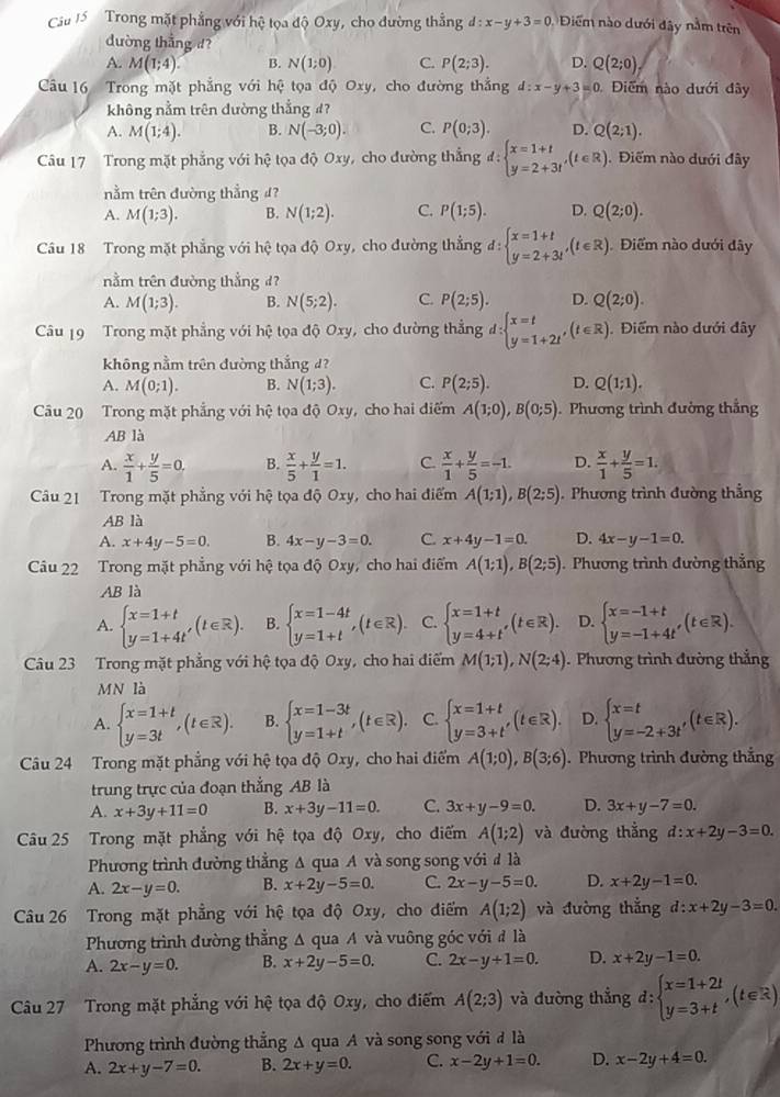 Cầu 15 Trong mặt phẳng với hệ tọa độ Oxy, cho đường thẳng d:x-y+3=0 Điểm nào dưới đây nằm trên
dường thẳng d?
A. M(1;4). B. N(1;0) C. P(2;3). D. Q(2;0)
Câu 16  Trong mặt phẳng với hệ tọa độ Oxy, cho đường thẳng d:x-y+3=0 Diểm nào dưới đây
không nằm trên đường thẳng 4?
A. M(1;4). B. N(-3;0). C. P(0;3). D. Q(2;1).
Câu 17 Trong mặt phẳng với hệ tọa độ Oxy, cho đường thắng d:beginarrayl x=1+t y=2+3tendarray. ,(t∈ R). Điểm nào dưới đây
nằm trên đường thẳng #?
A. M(1;3). B. N(1;2). C. P(1;5). D. Q(2;0).
Câu 18 Trong mặt phẳng với hệ tọa độ Oxy, cho đường thẳng d:beginarrayl x=1+t y=2+3tendarray. ,(t∈ R) Điểm nào dưới dây
nằm trên đường thẳng đ?
A. M(1;3). B. N(5;2). C. P(2;5). D. Q(2;0).
Câu 19 Trong mặt phẳng với hệ tọa độ Oxy, cho đường thẳng d:beginarrayl x=t y=1+2tendarray. ,(t∈ R). Điểm nào dưới đây
không nằm trên đường thắng d?
A. M(0;1). B. N(1;3). C. P(2;5). D. Q(1;1).
Câu 20 Trong mặt phẳng với hệ tọa độ Oxy, cho hai điểm A(1;0),B(0;5). Phương trình đường thẳng
AB là
A.  x/1 + y/5 =0. B.  x/5 + y/1 =1. C.  x/1 + y/5 =-1. D.  x/1 + y/5 =1.
Câu 21 Trong mặt phẳng với hệ tọa độ Oxy, cho hai điểm A(1;1),B(2;5) Phương trình đường thẳng
AB là
A. x+4y-5=0. B. 4x-y-3=0. C. x+4y-1=0. D. 4x-y-1=0.
Câu 22 Trong mặt phẳng với hệ tọa độ Oxy, cho hai điểm A(1;1),B(2;5). Phương trình đường thẳng
AB là
A. beginarrayl x=1+t y=1+4t'endarray. (t∈ R). B. beginarrayl x=1-4t y=1+tendarray. ,(t∈ R). C. beginarrayl x=1+t y=4+tendarray. ,(t∈ R). D. beginarrayl x=-1+t y=-1+4t'endarray. (t∈ R).
Câu 23 Trong mặt phẳng với hệ tọa độ Oxy, cho hai điểm M(1;1),N(2;4). Phương trình đường thắng
Le° là
A. beginarrayl x=1+t y=3tendarray. ,(t∈ R). B. beginarrayl x=1-3t y=1+tendarray. ,(t∈ R). C. beginarrayl x=1+t y=3+tendarray. ,(t∈ R). D. beginarrayl x=t y=-2+3t'endarray. (t∈ R).
Câu 24 Trong mặt phẳng với hệ tọa độ Oxy, cho hai điểm A(1;0),B(3;6). Phương trình đường thẳng
trung trực của đoạn thẳng AB là
A. x+3y+11=0 B. x+3y-11=0. C. 3x+y-9=0. D. 3x+y-7=0.
Câu 25 Trong mặt phẳng với hệ tọa độ Oxy, cho điểm A(1;2) và đường thẳng d:x+2y-3=0.
Phương trình đường thẳng A qua A và song song với đ là
A. 2x-y=0. B. x+2y-5=0. C. 2x-y-5=0. D. x+2y-1=0.
Câu 26 Trong mặt phẳng với hệ tọa độ Oxy, cho điểm A(1;2) và đường thắng d:x+2y-3=0.
Phương trình đường thẳng Δ qua A và vuông góc với đ là
A. 2x-y=0. B. x+2y-5=0. C. 2x-y+1=0. D. x+2y-1=0.
Câu 27 Trong mặt phẳng với hệ tọa độ Oxy, cho điểm A(2;3) và đường thẳng d:beginarrayl x=1+2t y=3+tendarray. ,(t∈ R)
Phương trình đường thẳng A qua A và song song với đ là
A. 2x+y-7=0. B. 2x+y=0. C. x-2y+1=0. D. x-2y+4=0.