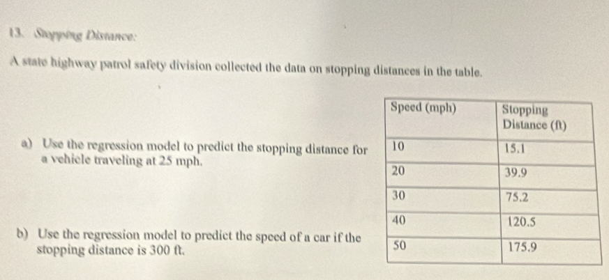 Stopping Distance: 
A state highway patrol safety division collected the data on stopping distances in the table. 
a) Use the regression model to predict the stopping distance for 
a vehicle traveling at 25 mph. 
b) Use the regression model to predict the speed of a car if the 
stopping distance is 300 ft.