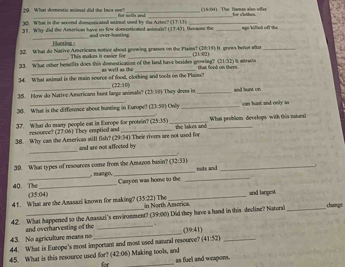 What domestic animal did the Inca use? _ (16:04) The llamas also offer 
_ 
for soils and _for clothes. 
30. What is the second domesticated animal used by the Aztec? (17:13) _ 
31. Why did the Americas have so few domesticated animals? (17:43) Because the _age killed off the 
_ 
and over-hunting. 
Hunting - 
32. What do Native Americans notice about growing grasses on the Plains? ( (20:19) It grows better after_ 
_ 
. This makes it easier for _ (21:02)
33. What other benefits does this domestication of the land have besides growing? (21:32) It attracts 
_ 
as well as the _that feed on them. 
34. What animal is the main source of food, clothing and tools on the Plains? 
_ (22:10)
35. How do Native Americans hunt large animals? (23:10) They dress in _and hunt on 
. 
36. What is the difference about hunting in Europe? (23:50) Only_ can hunt and only as 
37. What do many people eat in Europe for protein? (25:35) __What problem develops with this natural 
resource? (27:06) They emptied and _the lakes and 
38. Why can the Americas still fish? (29:34) Their rivers are not used for 
_ 
and are not affected by 
_. 
39. What types of resources come from the Amazon basin? (32:33) _ 
, mango, _nuts and 
. 
_ 
40. The _Canyon was home to the 
_
(35:04)
and largest 
41. What are the Anasazi known for making? (35:22) The 
_ 
in North America. 
42. What happened to the Anasazi’s environment? (39:00) Did they have a hand in this decline? Natural _change 
and overharvesting of the_ 
.
(39:41)
43. No agriculture means no 
_ 
44. What is Europe’s most important and most used natural resource? (41:52) _ 
45. What is this resource used for? (42:06) Making tools, and 
for _as fuel and weapons.