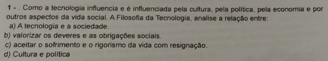 1 - . Como a tecnologia influencia e é influenciada pela cultura, pela política, pela economia e por
outros aspectos da vida social. A Filosofia da Tecnologia, analise a relação entre:
a) A tecnologia e a sociedade.
b) valorizar os deveres e as obrigações sociais.
c) aceitar o sofrimento e o rigorismo da vida com resignação.
d) Cultura e política