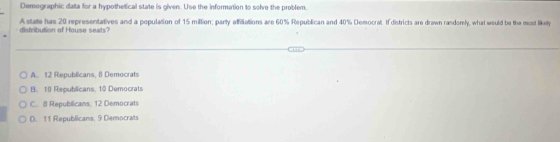 Demographic data for a hypothetical state is given. Use the information to solve the problem.
Astate has 20 representatives and a population of 15 million; party affiliations are 60% Republican and 40% Democrat. If districts are drawn randomly, what would be the most likely
distribution of House seats?
A. 12 Republicans, 8 Democrats
B. 10 Republicans, 10 Democrats
C. 8 Republicans, 12 Democrats
D. 11 Republicans, 9 Democrats