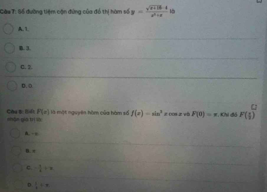 Cầu 7: Số đường tiệm cận đứng của đổ thị hàm số y= (sqrt(x+16)-4)/x^2+x  là
A. 1.
B. 3.
C. 2.
D. O.
Câu B: Biết F(x) là một nguyên hàm của hàm số f(x)=sin^3xcos x và F(0)=π. Khi đó F( π /2 )
nhận giá trị là:
A. -π.
B. π
C. - 1/4 +π.
D.  1/4 +π.