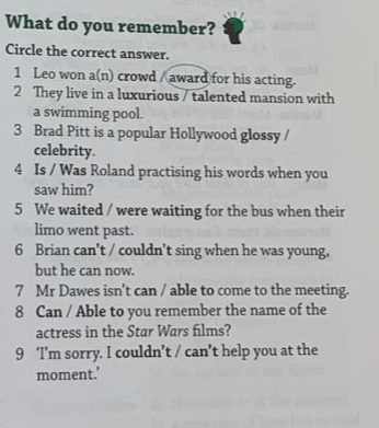 What do you remember? 
Circle the correct answer. 
1 Leo won a(n) crowd / award for his acting. 
2 They live in a luxurious / talented mansion with 
a swimming pool. 
3 Brad Pitt is a popular Hollywood glossy / 
celebrity. 
4 Is / Was Roland practising his words when you 
saw him? 
5 We waited / were waiting for the bus when their 
limo went past. 
6 Brian can’t / couldn’t sing when he was young, 
but he can now. 
7 Mr Dawes isn’t can / able to come to the meeting. 
8 Can / Able to you remember the name of the 
actress in the Star Wars films? 
9 ‘I’m sorry. I couldn’t / can’t help you at the 
moment.’