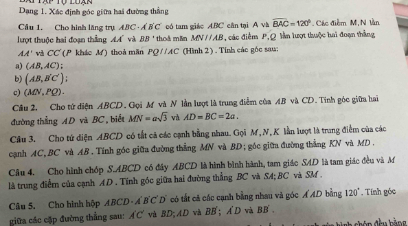 Bàp Tập Tộ luạn 
Dạng 1. Xác định góc giữa hai đường thẳng 
Câu 1. Cho hình lăng trụ ABC· A'B'C' có tam giác ABC cân tại A và widehat BAC=120°. Các điễm M, N lần 
lượt thuộc hai đoạn thẳng AA' và BB' thoả mãn MNparallel AB , các điểm P, Q lần lượt thuộc hai đoạn thằng
AA' và CC' (P khác M) thoả mãn PQ//AC (Hình 2 ) . Tính các góc sau: 
a) (AB,AC)
b) (AB,B'C'); 
c) (MN,PQ). 
Cầu 2. Cho tứ diện ABCD. Gọi M và N lần lượt là trung điểm của AB và CD. Tính góc giữa hai 
đường thẳng AD và BC, biết MN=asqrt(3) và AD=BC=2a. 
Câu 3. Cho tứ diện ABCD có tất cả các cạnh bằng nhau. Gọi M, N, K lần lượt là trung điểm của các 
canh AC, BC và AB. Tính góc giữa đường thẳng MN và BD; góc giữa đường thẳng KN và MD . 
Câu 4. Cho hình chóp S. ABCD có đáy ABCD là hình bình hành, tam giác SAD là tam giác đều và M
là trung điểm của cạnh AD. Tính góc giữa hai đường thẳng BC và SA; BC và SM. 
Câu 5. Cho hình hộp ABCD · A BC :D' có tất cả các cạnh bằng nhau và góc Á AD bằng 120°. Tính góc 
giữa các cặp đường thẳng sau: A'C' và BD; AD và BB'; A'D và BB'.