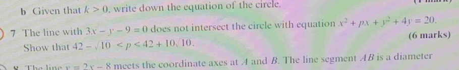 Given that k>0 , write down the equation of the circle. 
7 The line with 3x-y-9=0 does not intersect the circle with equation x^2+px+y^2+4y=20. 
Show that 42-sqrt(10) . (6 marks) 
VThe líne y=2x-8 meets the coordinate axes at A and B. The line segment AB is a diameter