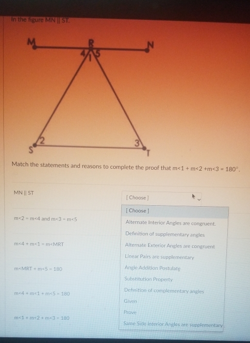 In the figure MN||ST. 
Match the statements and reasons to complete the proof that m∠ 1+m∠ 2+m∠ 3=180°.
MN||ST
[ Choose ]
[ Choose ]
m∠ 2=m∠ 4 and m∠ 3=m∠ 5 Alternate Interior Angles are congruent.
Definition of supplementary angles
m∠ 4+m∠ 1=m∠ MRT Alternate Exterior Angles are congruent
Linear Pairs are supplementary
m <5=180
Angle Addition Postulate
Substitution Property
Definition of complementary angles
m∠ 4+m∠ 1+m∠ 5=180
Given
Prove
m∠ 1+m∠ 2+m∠ 3=180
Same Side interior Angles are supplementary