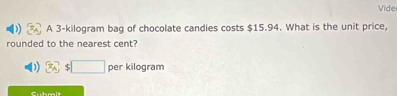 Vide 
A 3-kilogram bag of chocolate candies costs $15.94. What is the unit price, 
rounded to the nearest cent? 
□  per kilogram 
Cubmit