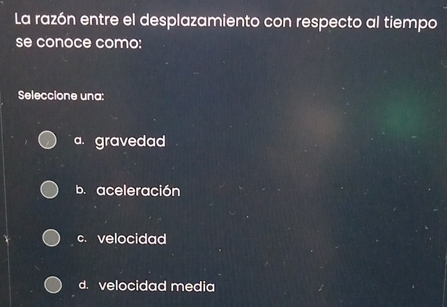 La razón entre el desplazamiento con respecto al tiempo
se conoce como:
Seleccione una:
a. gravedad
b. aceleración
c. velocidad
d. velocidad media