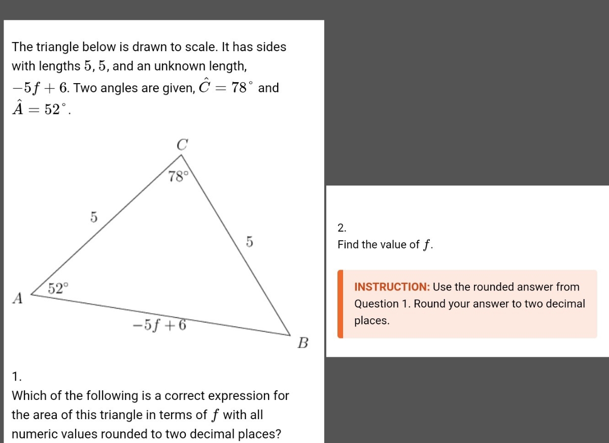 The triangle below is drawn to scale. It has sides
with lengths 5, 5, and an unknown length,
-5f+6. Two angles are given, hat C=78° and
hat A=52°.
Find the value of f.
INSTRUCTION: Use the rounded answer from
Question 1. Round your answer to two decimal
places.
1.
Which of the following is a correct expression for
the area of this triangle in terms of f with all
numeric values rounded to two decimal places?