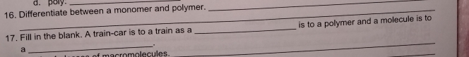 poly_ 
16. Differentiate between a monomer and polymer. 
_ 
17. Fill in the blank. A train-car is to a train as a _is to a polymer and a molecule is to 
_. 
a 
* macromolecules. 
_ 
_