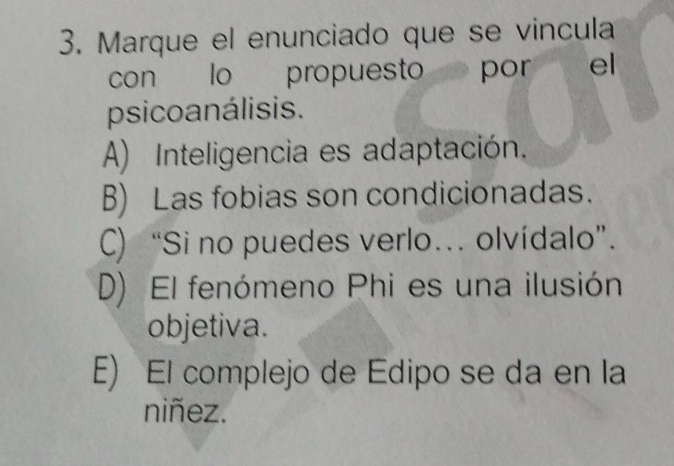 Marque el enunciado que se vincula
con lo propuesto por el
psicoanálisis.
A) Inteligencia es adaptación.
B) Las fobias son condicionadas.
C) “Si no puedes verlo… olvídalo”.
D) El fenómeno Phi es una ilusión
objetiva.
E) El complejo de Edipo se da en la
niñez.