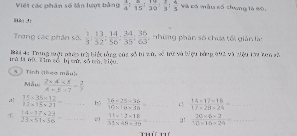 Viết các phân số lần lượt bằng  3/4 ;  8/15 ;  19/30 ;  2/3 ;  4/5  và có mẫu số chung là 60. 
Bài 3: 
Trong các phân số:  1/3 ;  13/52 ;  14/56 ;  34/35 ;  36/63  # những phân số chưa tối giản là: 
Bài 4: Trong một phép trừ biết tổng của số bi trừ, số trừ và hiệu bằng 692 và hiệu lớn hơn số 
trừ là 60. Tìm số bị trừ, số trừ, hiệu. 
5 Tính (theo mẫu): 
Mẫu:  (2* 4* 5)/A* 5* 7 = 2/7 
a)  (15* 35* 12)/12* 15* 21 =... b)  (16* 25* 36)/10* 16* 36 =... c)  (14* 17* 18)/17* 28* 24 =... 
d)  (14* 17* 23)/23* 51* 56 =... e)  (11* 12* 18)/33* 48* 36 =  ·s  A) g)  (20* 6* 2)/10* 16* 24 =... 
Th thể