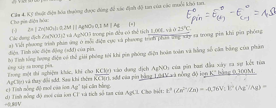 Kỹ thuật điện hóa thường được dùng để xác định độ tan của các muối khó tan. 
Cho pin diện hóa: 
(-) Zn|Zn(NO_3) )_2O, 2M||AgNO_3O, 1M|Ag (+) 
Các dung dịch ∠ n (NO3)2 và AgNO3 trong pin đều có thể tích 1,00L và ở 25°C. 
a) Viết phương trình phản ứng ở mỗi điện cực và phương trình phản ứng xảy ra trong pin khi pin phóng 
điện. Tính sức diện động (sđđ) của pin. 
b) Tính tổng lượng diện có thể giải phóng tới khi pin phóng điện hoàn toàn và hằng số cân bằng của phản 
ứng xảy ra trong pin. 
Trong một thí nghiệm khác, khi cho KCI(r) vào dung dịch AgNO_3 s của pin ban đầu xảy ra sự kết tủa
AgCl(r) và thay đổi sđđ. Sau khi thêm overline KCI(r) , sdđ của pin bằng 1,04V và nồng độ ion K^+ bằng 0,300M. 
c) Tính nồng độ mol của ion Ag^+ tại cân bằng. 
d) Tính nồng độ mol của ion Cl và tích số tan của AgCl. Cho biết: E^0(Zn^(2+)/Zn)=-0,76V; E^0(Ag^+/Ag)=
+0,80V