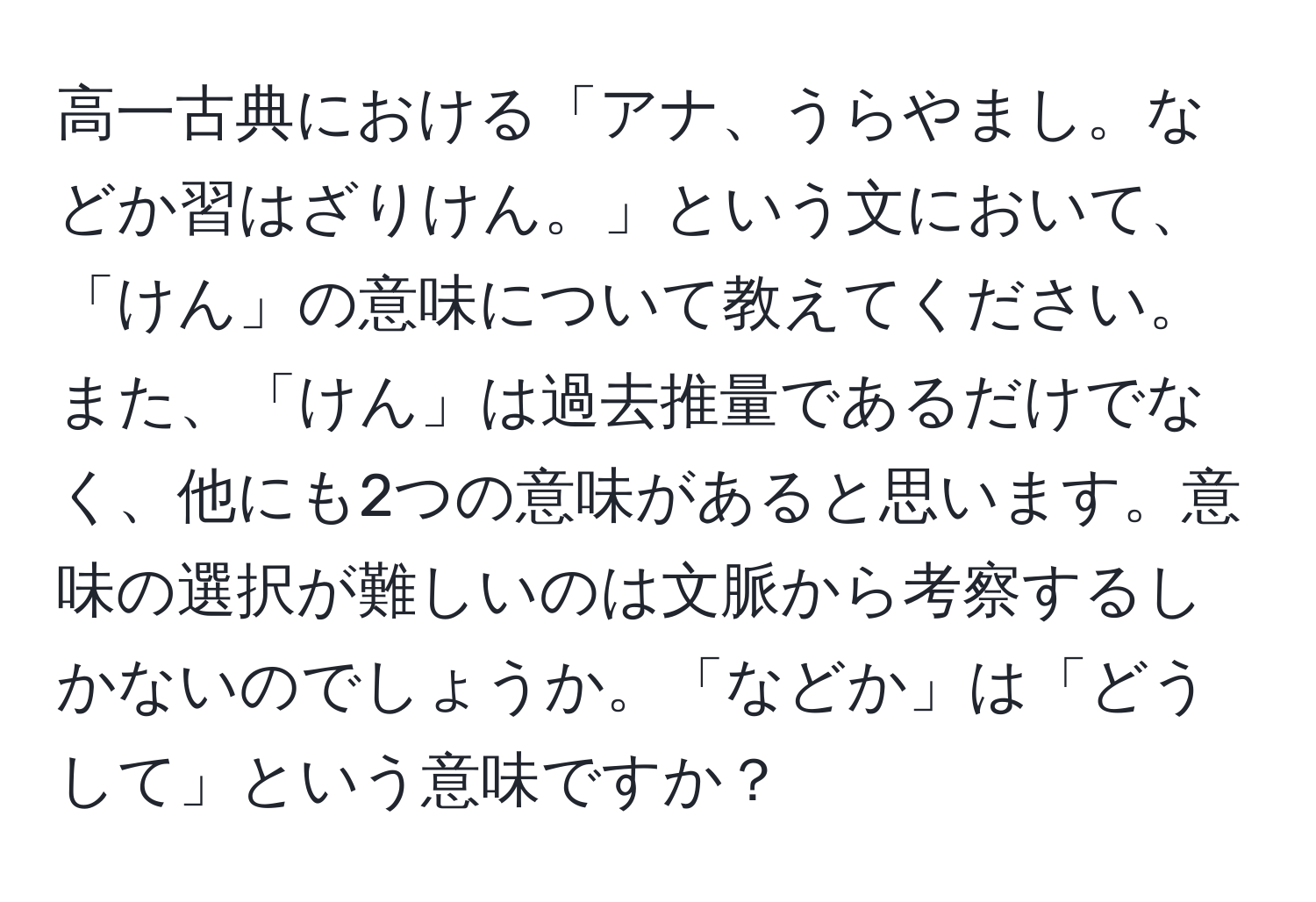 高一古典における「アナ、うらやまし。などか習はざりけん。」という文において、「けん」の意味について教えてください。また、「けん」は過去推量であるだけでなく、他にも2つの意味があると思います。意味の選択が難しいのは文脈から考察するしかないのでしょうか。「などか」は「どうして」という意味ですか？