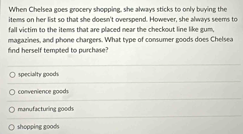 When Chelsea goes grocery shopping, she always sticks to only buying the
items on her list so that she doesn't overspend. However, she always seems to
fall victim to the items that are placed near the checkout line like gum,
magazines, and phone chargers. What type of consumer goods does Chelsea
find herself tempted to purchase?
specialty goods
convenience goods
manufacturing goods
shopping goods