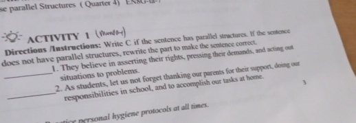 se parallel Structures ( Quarter 4) ERS - 
ACTIVITY 1 (Yond 0-) 
Directions /Instructions: Write C if the sentence has parallel structures. If the sentence 
does not have parallel structures, rewrite the part to make the sentence correct. 
1. They believe in asserting their rights, pressing their demands, and acting out 
situations to problems. 
_2. As students, let us not forget thanking our parents for their support, doing our 
_responsibilities in school, and to accomplish our tasks at home. 
ice personal hygiene protocols at all times.