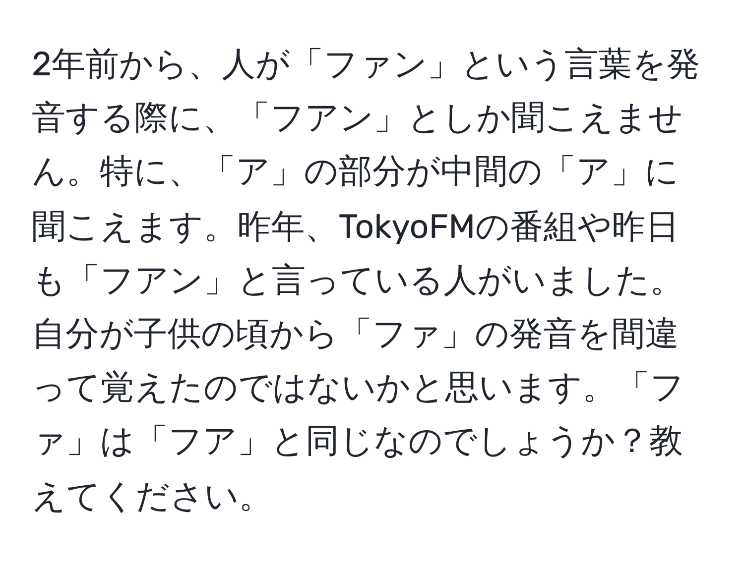 2年前から、人が「ファン」という言葉を発音する際に、「フアン」としか聞こえません。特に、「ア」の部分が中間の「ア」に聞こえます。昨年、TokyoFMの番組や昨日も「フアン」と言っている人がいました。自分が子供の頃から「ファ」の発音を間違って覚えたのではないかと思います。「ファ」は「フア」と同じなのでしょうか？教えてください。